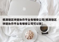 根源链区块链协作平台有哪些公司[根源链区块链协作平台有哪些公司可以做]