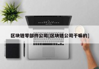 区块链零部件公司[区块链公司干嘛的]